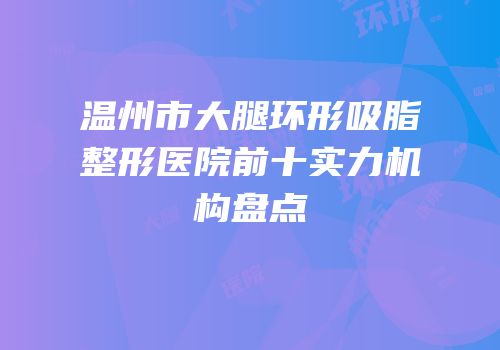 温州市大腿环形吸脂整形医院前十实力机构盘点