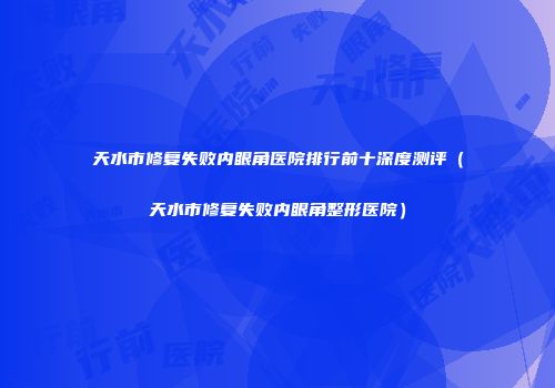 天水市修复失败内眼角医院排行前十深度测评（天水市修复失败内眼角整形医院）