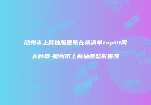随州市上臂抽脂医院在榜清单top10网友种草-随州市上臂抽脂整形医院