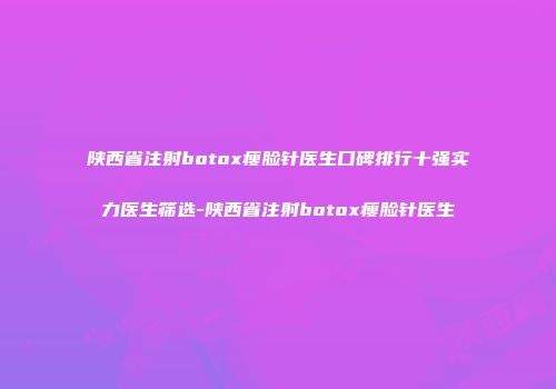 陕西省注射botox瘦脸针医生口碑排行十强实力医生筛选-陕西省注射botox瘦脸针医生