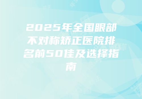 2025年全国眼部不对称矫正医院排名前50佳及选择指南