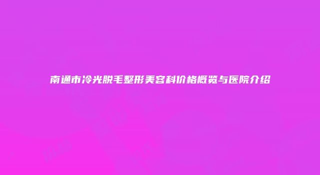 南通市冷光脱毛整形美容科价格概览与医院介绍