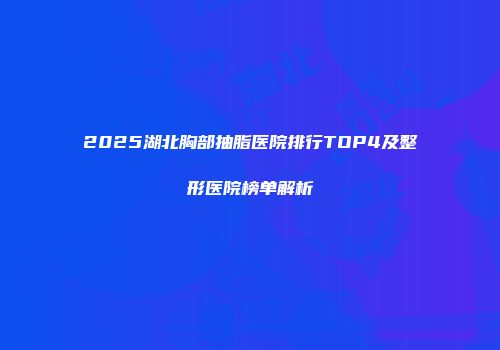 2025湖北胸部抽脂医院排行TOP4及整形医院榜单解析