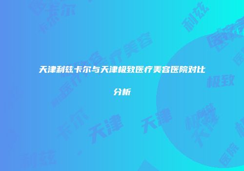 天津利兹卡尔与天津极致医疗美容医院对比分析
