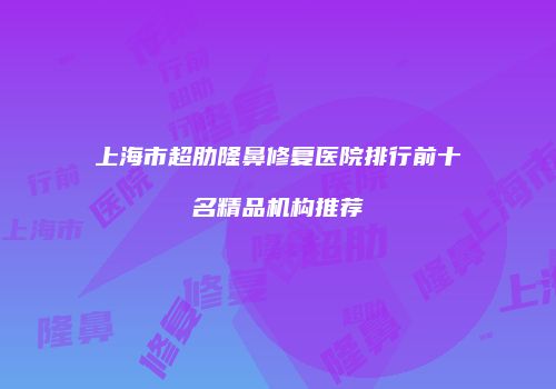 上海市超肋隆鼻修复医院排行前十名精品机构推荐