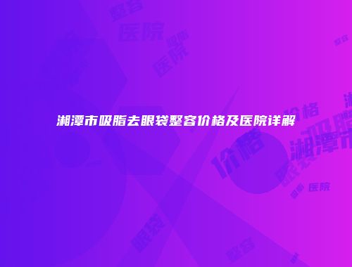 湘潭市吸脂去眼袋整容价格及医院详解