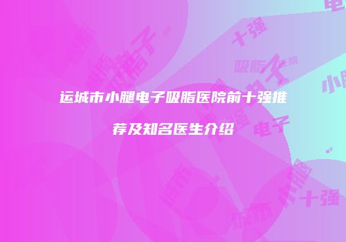 运城市小腿电子吸脂医院前十强推荐及知名医生介绍