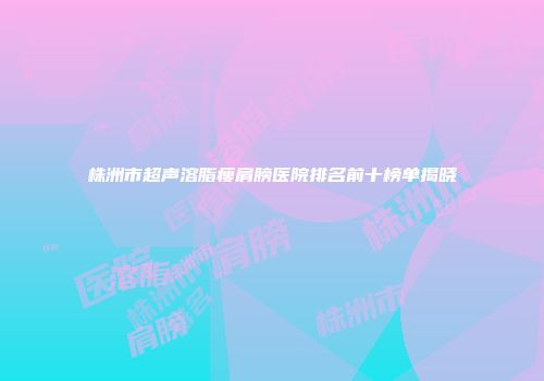 株洲市超声溶脂瘦肩膀医院排名前十榜单揭晓