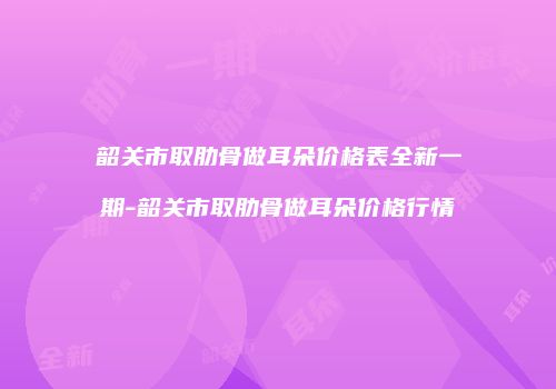 韶关市取肋骨做耳朵价格表全新一期-韶关市取肋骨做耳朵价格行情