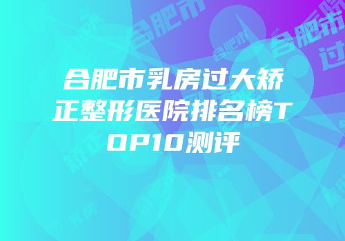合肥市乳房过大矫正整形医院排名榜TOP10测评