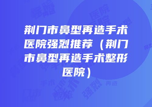 荆门市鼻型再造手术医院强烈推荐（荆门市鼻型再造手术整形医院）