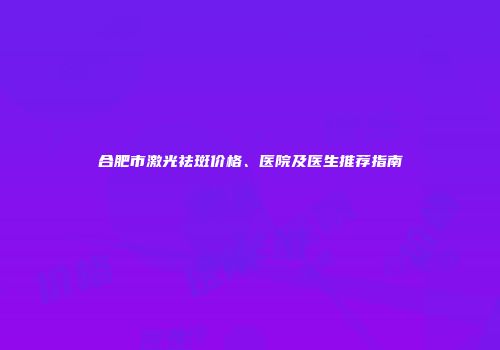 合肥市激光祛斑价格、医院及医生推荐指南