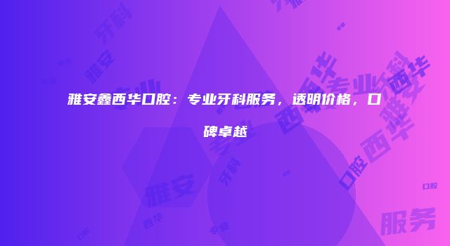 雅安鑫西华口腔：专业牙科服务，透明价格，口碑卓越