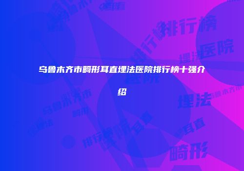 乌鲁木齐市畸形耳直埋法医院排行榜十强介绍