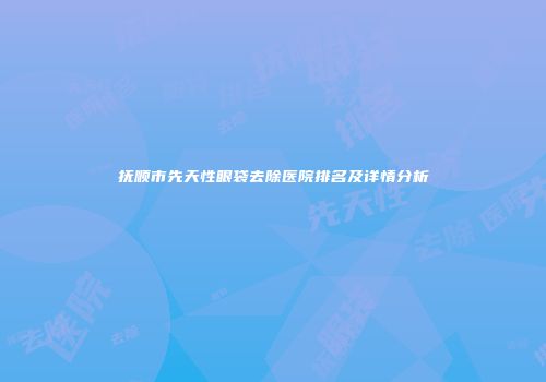 抚顺市先天性眼袋去除医院排名及详情分析