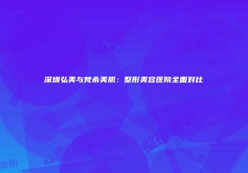 深圳弘美与梵希美肌：整形美容医院全面对比