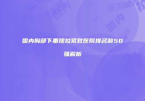 国内胸部下垂提拉紧致医院排名前50强解析