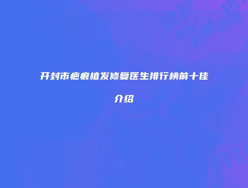 开封市疤痕植发修复医生排行榜前十佳介绍