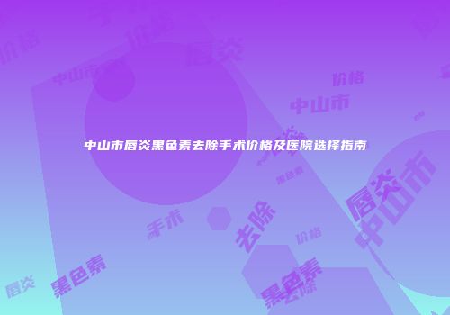 中山市唇炎黑色素去除手术价格及医院选择指南