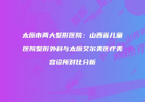 太原市两大整形医院：山西省儿童医院整形外科与太原艾尔美医疗美容诊所对比分析