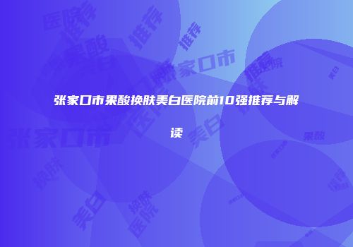 张家口市果酸换肤美白医院前10强推荐与解读