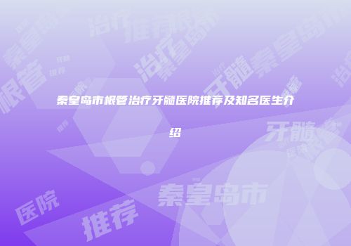 秦皇岛市根管治疗牙髓医院推荐及知名医生介绍