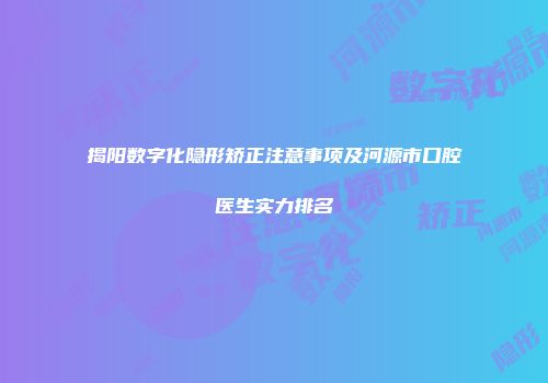 揭阳数字化隐形矫正注意事项及河源市口腔医生实力排名
