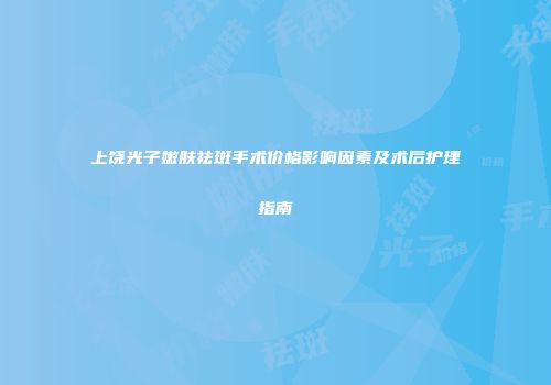 上饶光子嫩肤祛斑手术价格影响因素及术后护理指南