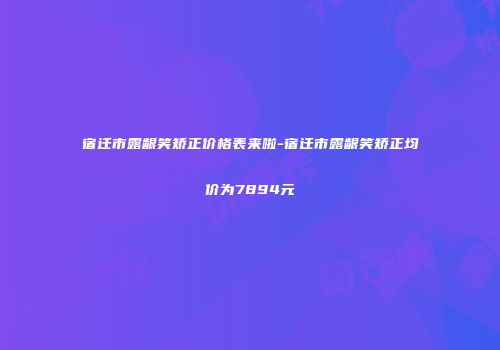 宿迁市露龈笑矫正价格表来啦-宿迁市露龈笑矫正均价为7894元