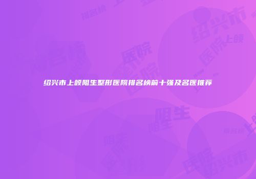 绍兴市上颌阻生整形医院排名榜前十强及名医推荐