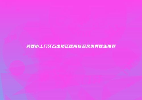 鸡西市上门牙凸出矫正医院排名及优秀医生推荐
