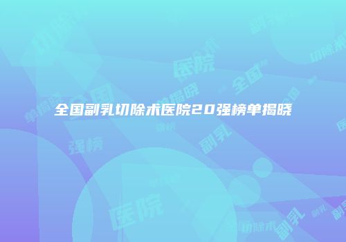 全国副乳切除术医院20强榜单揭晓