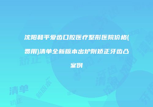 沈阳和平爱齿口腔医疗整形医院价格(费用)清单全新版本出炉附矫正牙齿凸案例