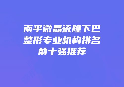 南平微晶瓷隆下巴整形专业机构排名前十强推荐