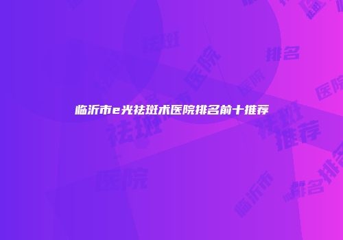 临沂市e光祛斑术医院排名前十推荐