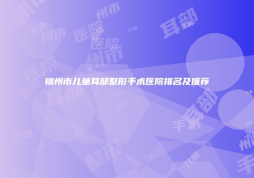 锦州市儿童耳部整形手术医院排名及推荐
