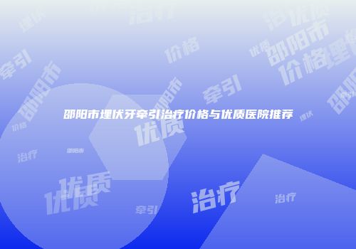 邵阳市埋伏牙牵引治疗价格与优质医院推荐