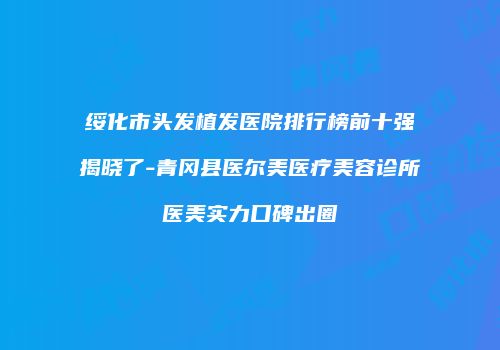 绥化市头发植发医院排行榜前十强揭晓了-青冈县医尔美医疗美容诊所医美实力口碑出圈
