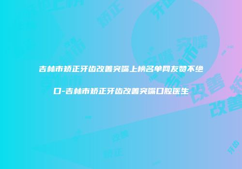 吉林市矫正牙齿改善突嘴上榜名单网友赞不绝口-吉林市矫正牙齿改善突嘴口腔医生