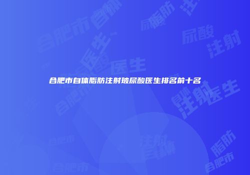 合肥市自体脂肪注射玻尿酸医生排名前十名