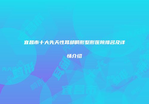 宜昌市十大先天性耳部畸形整形医院排名及详情介绍