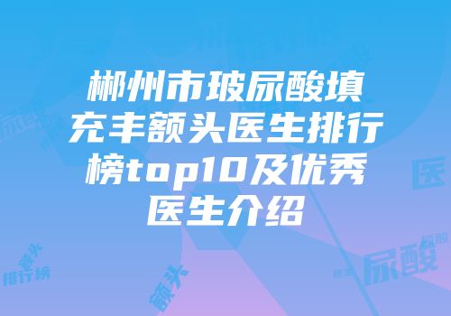 郴州市玻尿酸填充丰额头医生排行榜top10及优秀医生介绍