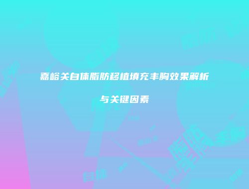 嘉峪关自体脂肪移植填充丰胸效果解析与关键因素