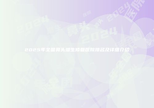 2025年全国鼻头增生修复医院排名及详细介绍