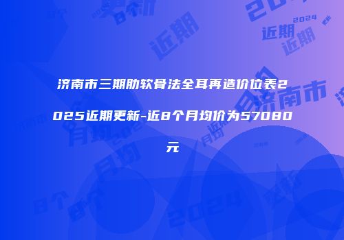 济南市三期肋软骨法全耳再造价位表2025近期更新-近8个月均价为57080元