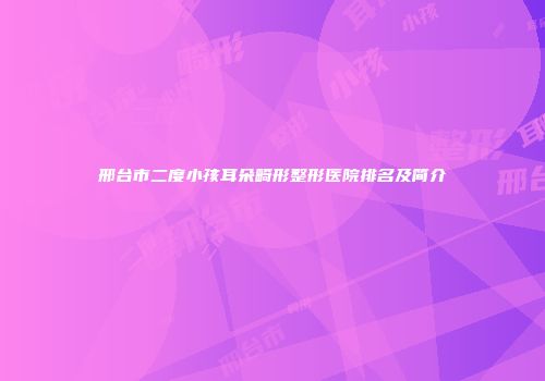 邢台市二度小孩耳朵畸形整形医院排名及简介