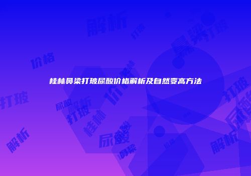 桂林鼻梁打玻尿酸价格解析及自然变高方法