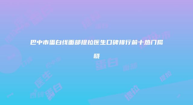 巴中市蛋白线面部提拉医生口碑排行前十热门揭晓