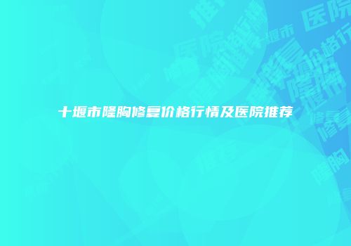 十堰市隆胸修复价格行情及医院推荐