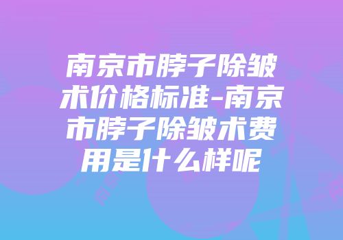 南京市脖子除皱术价格标准-南京市脖子除皱术费用是什么样呢